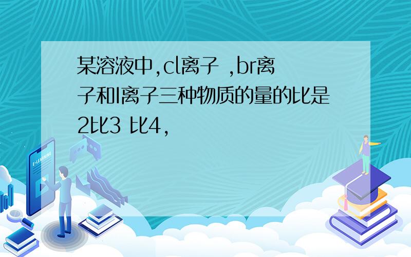 某溶液中,cl离子 ,br离子和I离子三种物质的量的比是2比3 比4,