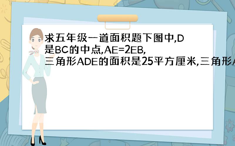 求五年级一道面积题下图中,D是BC的中点,AE=2EB,三角形ADE的面积是25平方厘米,三角形ABC的面积是多少平方厘