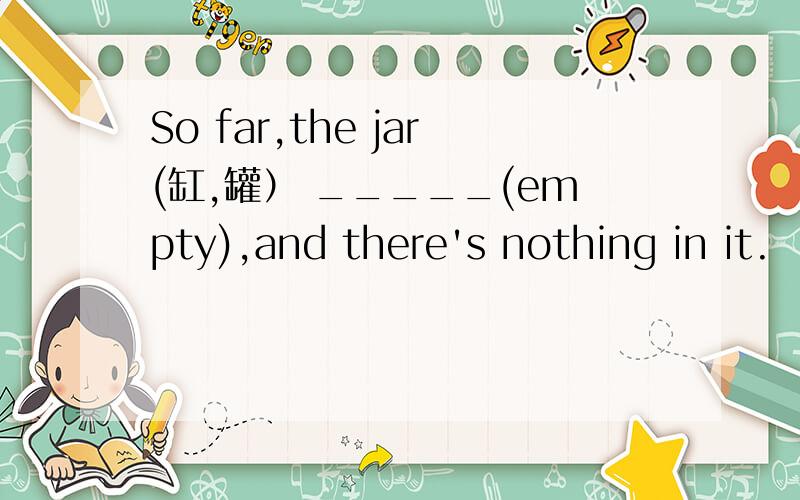 So far,the jar(缸,罐） _____(empty),and there's nothing in it.