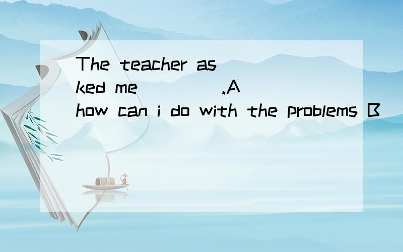 The teacher asked me ____.A how can i do with the problems B