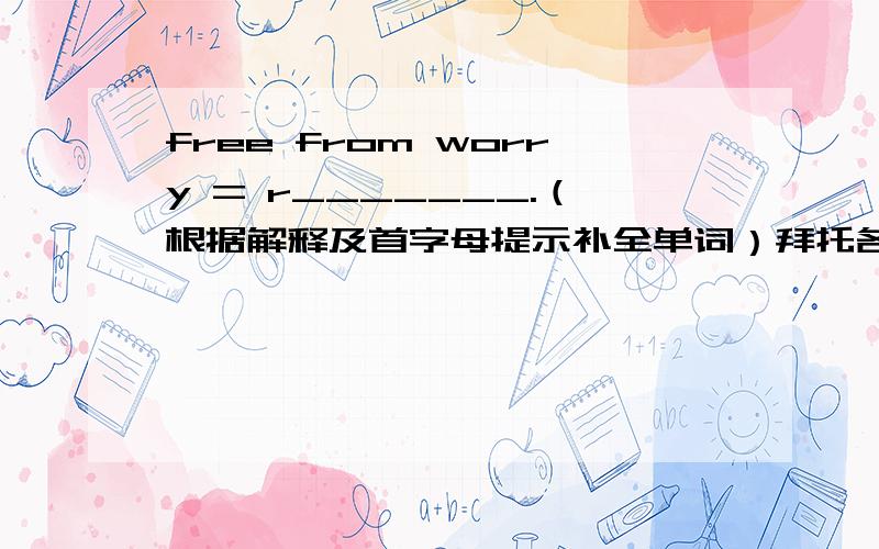 free from worry = r_______.（根据解释及首字母提示补全单词）拜托各位了 3Q