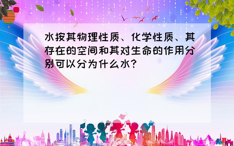 水按其物理性质、化学性质、其存在的空间和其对生命的作用分别可以分为什么水?