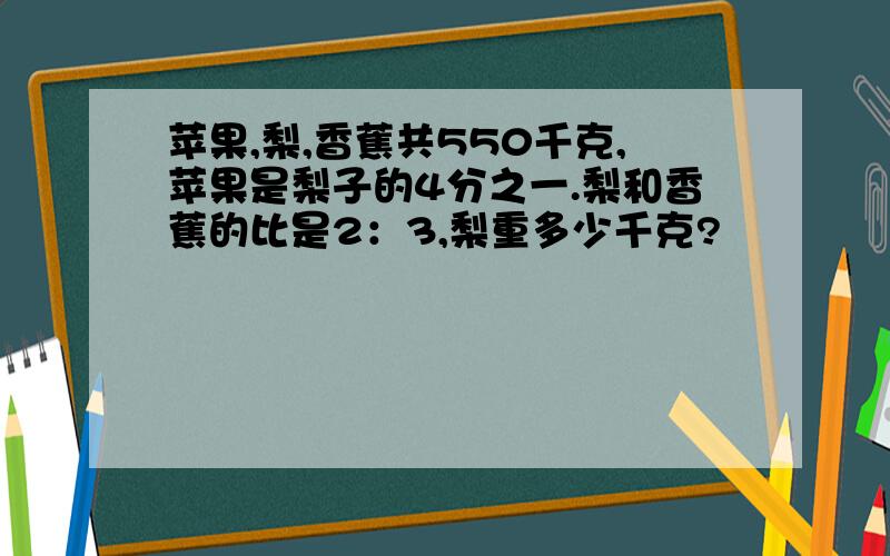 苹果,梨,香蕉共550千克,苹果是梨子的4分之一.梨和香蕉的比是2：3,梨重多少千克?