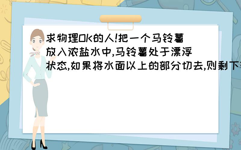 求物理OK的人!把一个马铃薯放入浓盐水中,马铃薯处于漂浮状态,如果将水面以上的部分切去,则剩下部分的马铃薯会A漂浮B悬浮