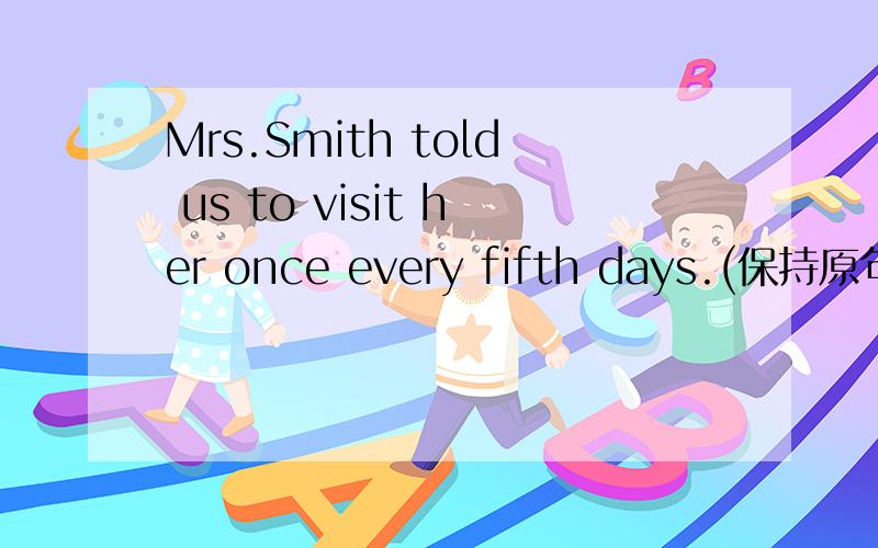 Mrs.Smith told us to visit her once every fifth days.(保持原句意思