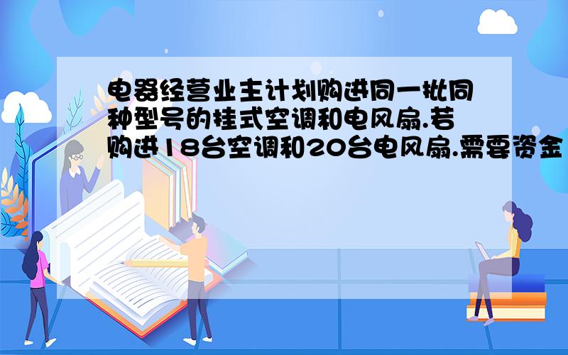 电器经营业主计划购进同一批同种型号的挂式空调和电风扇.若购进18台空调和20台电风扇.需要资金17400元.若