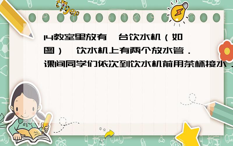 14教室里放有一台饮水机（如图）,饮水机上有两个放水管．课间同学们依次到饮水机前用茶杯接水．假设接水