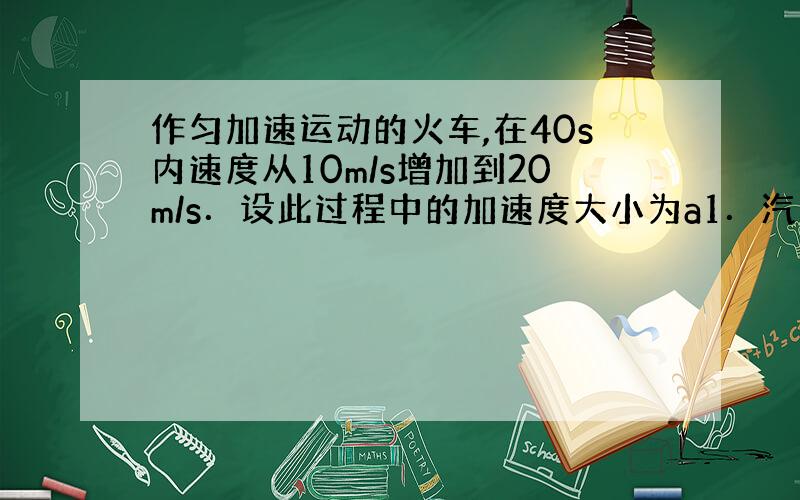 作匀加速运动的火车,在40s内速度从10m/s增加到20m/s．设此过程中的加速度大小为a1．汽车紧急刹车时作匀减速运动