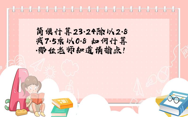 简便计算23.24除以2.8减7.5乘以0.8 如何计算.那位老师知道请指点!