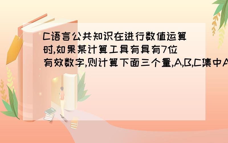 C语言公共知识在进行数值运算时,如果某计算工具有具有7位有效数字,则计算下面三个量,A,B,C集中A为1E12,B为1,