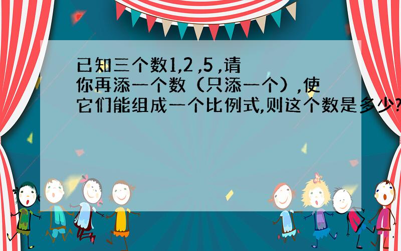 已知三个数1,2 ,5 ,请你再添一个数（只添一个）,使它们能组成一个比例式,则这个数是多少?满足条件的