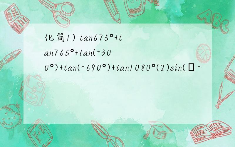 化简1) tan675°+tan765°+tan(-300°)+tan(-690°)+tan1080°(2)sin(π-