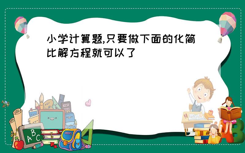 小学计算题,只要做下面的化简比解方程就可以了