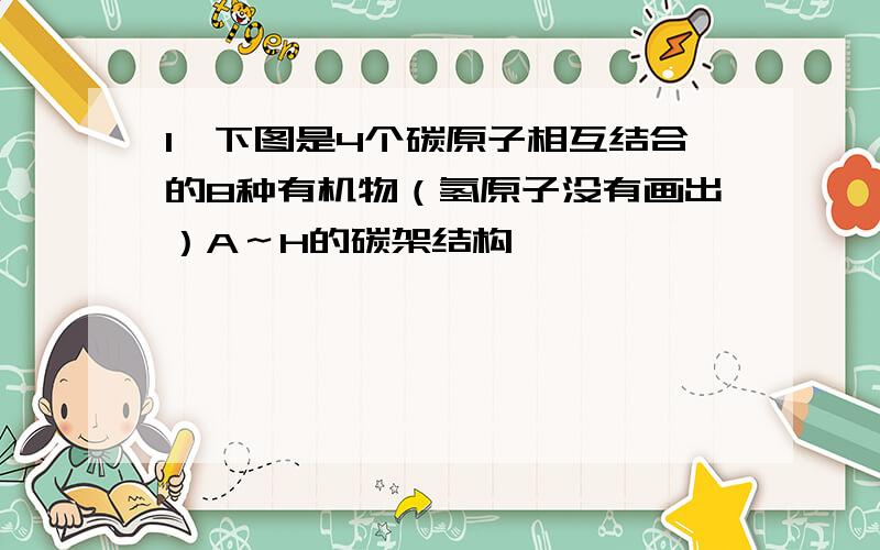 1、下图是4个碳原子相互结合的8种有机物（氢原子没有画出）A～H的碳架结构,