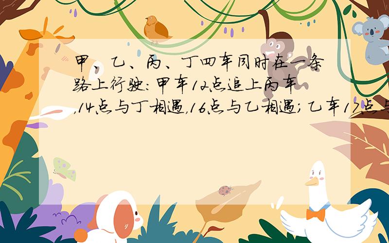 甲、乙、丙、丁四车同时在一条路上行驶：甲车12点追上丙车，14点与丁相遇，16点与乙相遇；乙车17点与丙相遇，18点追上