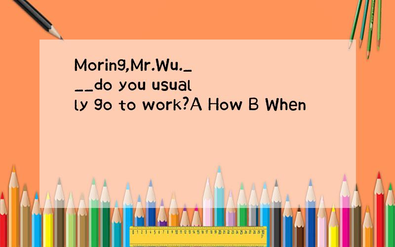 Moring,Mr.Wu.___do you usually go to work?A How B When