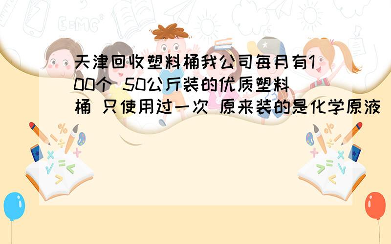 天津回收塑料桶我公司每月有100个 50公斤装的优质塑料桶 只使用过一次 原来装的是化学原液 无毒的 请问哪里有回收的