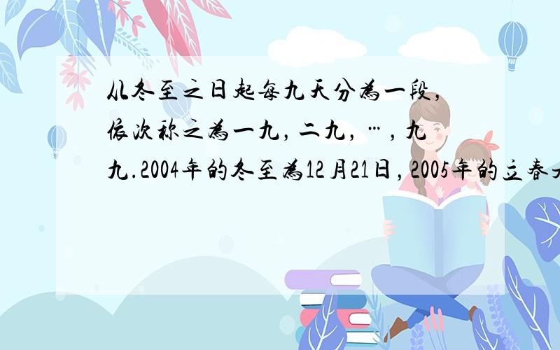 从冬至之日起每九天分为一段，依次称之为一九，二九，…，九九.2004年的冬至为12月21日，2005年的立春是2月4日.