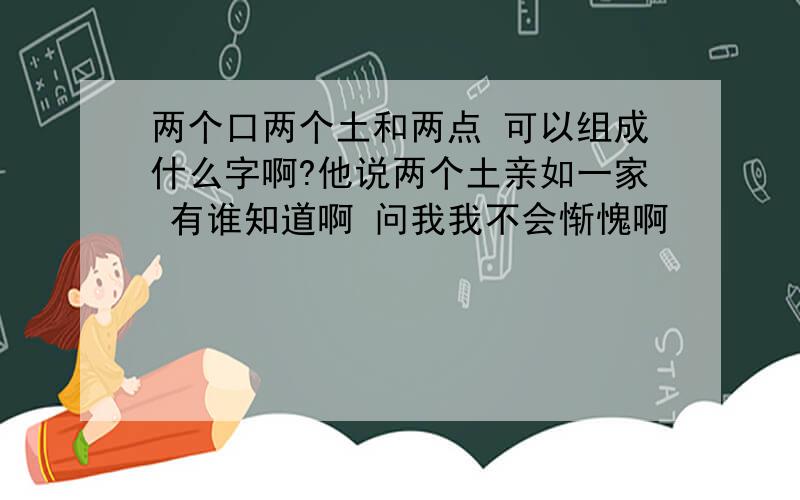 两个口两个土和两点 可以组成什么字啊?他说两个土亲如一家 有谁知道啊 问我我不会惭愧啊