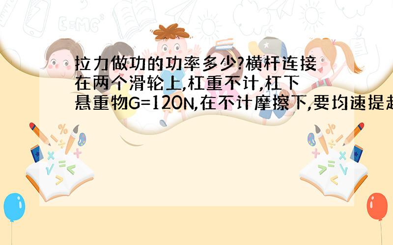 拉力做功的功率多少?横杆连接在两个滑轮上,杠重不计,杠下悬重物G=120N,在不计摩擦下,要均速提起重物,需要加拉力为4