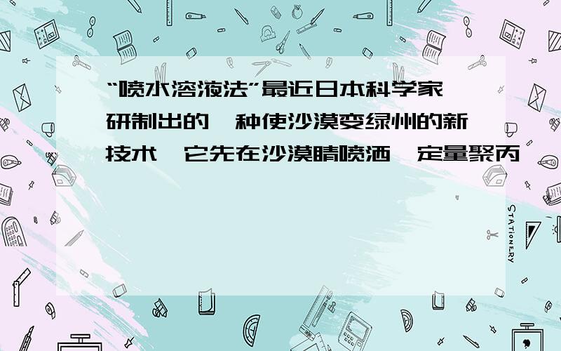 “喷水溶液法”最近日本科学家研制出的一种使沙漠变绿州的新技术,它先在沙漠睛喷洒一定量聚丙烯酯水溶液,水溶液中高分子与沙土