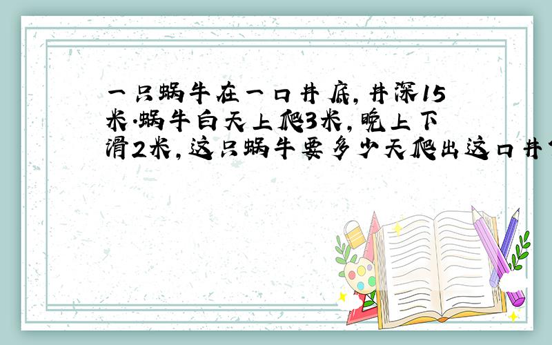 一只蜗牛在一口井底,井深15米.蜗牛白天上爬3米,晚上下滑2米,这只蜗牛要多少天爬出这口井?