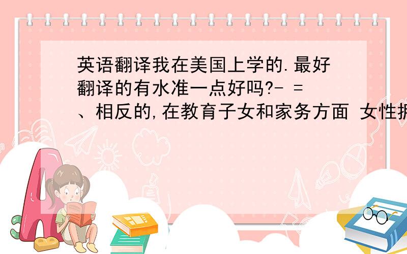 英语翻译我在美国上学的.最好翻译的有水准一点好吗?- =、相反的,在教育子女和家务方面 女性拥有独特的天赋,这也是男性永