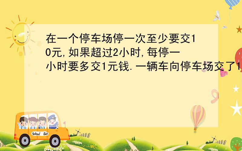 在一个停车场停一次至少要交10元,如果超过2小时,每停一小时要多交1元钱.一辆车向停车场交了14元