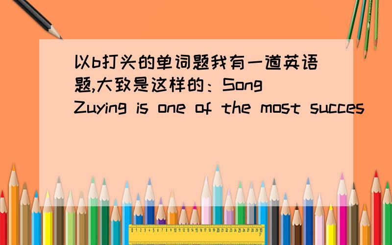 以b打头的单词题我有一道英语题,大致是这样的：Song Zuying is one of the most succes