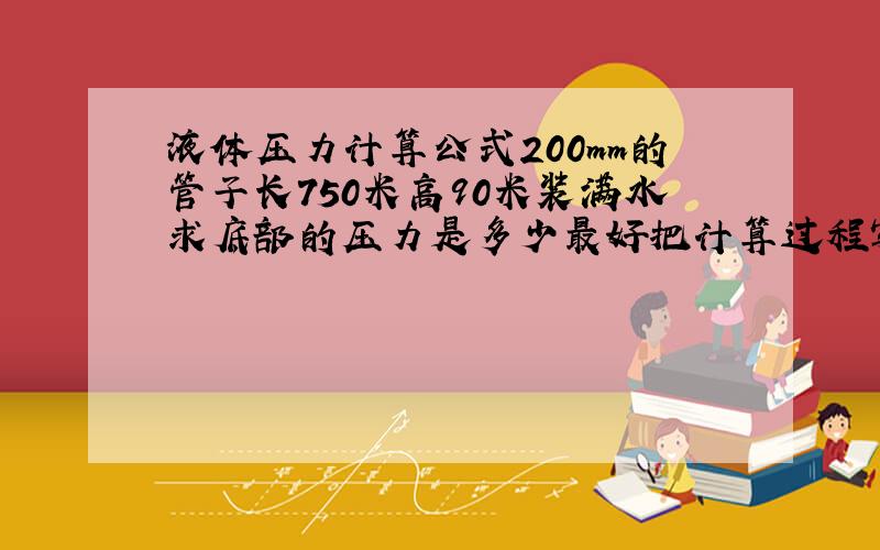 液体压力计算公式200mm的管子长750米高90米装满水求底部的压力是多少最好把计算过程写出来，我好学习，还有它是750