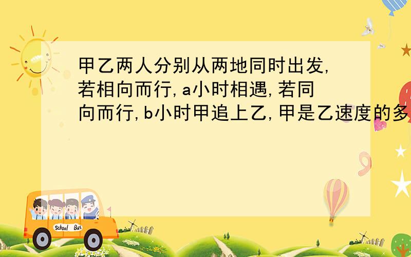 甲乙两人分别从两地同时出发,若相向而行,a小时相遇,若同向而行,b小时甲追上乙,甲是乙速度的多少倍...