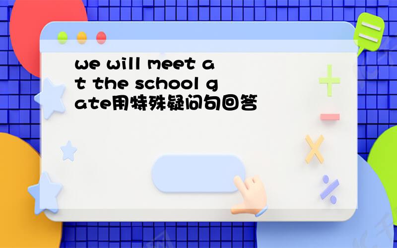 we will meet at the school gate用特殊疑问句回答