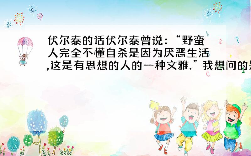 伏尔泰的话伏尔泰曾说：“野蛮人完全不懂自杀是因为厌恶生活,这是有思想的人的一种文雅.” 我想问的是：伏尔泰是否说过相关的