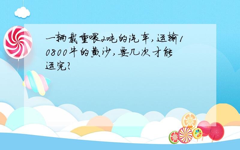 一辆载重喂2吨的汽车,运输10800牛的黄沙,要几次才能运完?