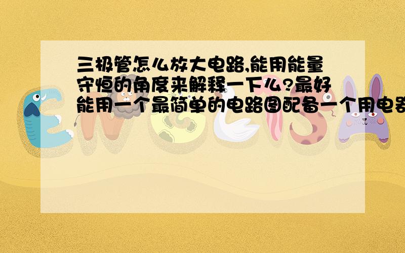 三极管怎么放大电路,能用能量守恒的角度来解释一下么?最好能用一个最简单的电路图配备一个用电器来说明.