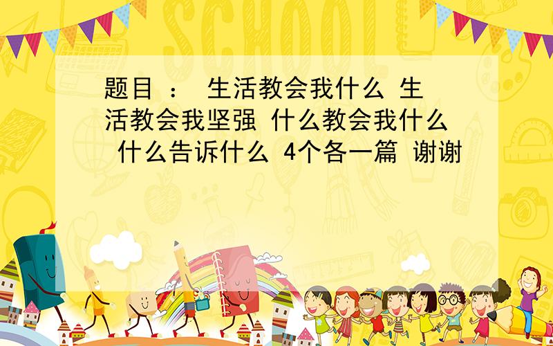 题目 ： 生活教会我什么 生活教会我坚强 什么教会我什么 什么告诉什么 4个各一篇 谢谢