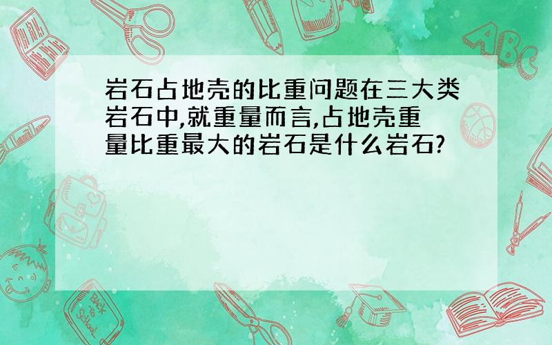 岩石占地壳的比重问题在三大类岩石中,就重量而言,占地壳重量比重最大的岩石是什么岩石?