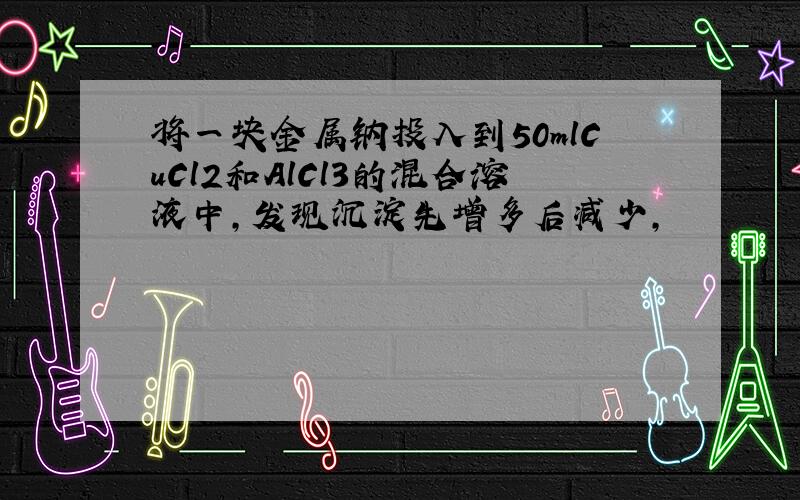 将一块金属钠投入到50mlCuCl2和AlCl3的混合溶液中,发现沉淀先增多后减少,