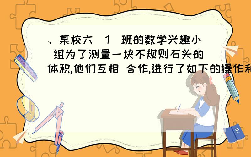 、某校六（1）班的数学兴趣小 组为了测量一块不规则石头的体积,他们互相 合作,进行了如下的操作和