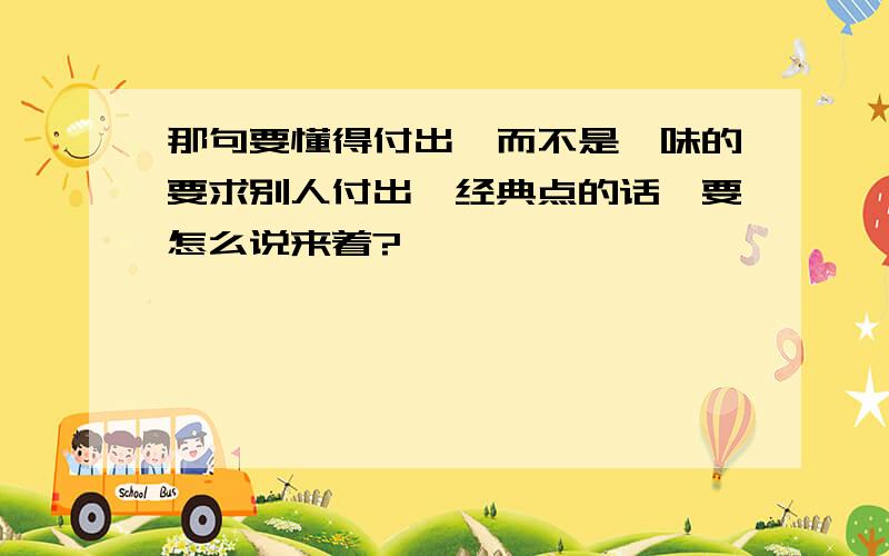 那句要懂得付出,而不是一味的要求别人付出,经典点的话,要怎么说来着?