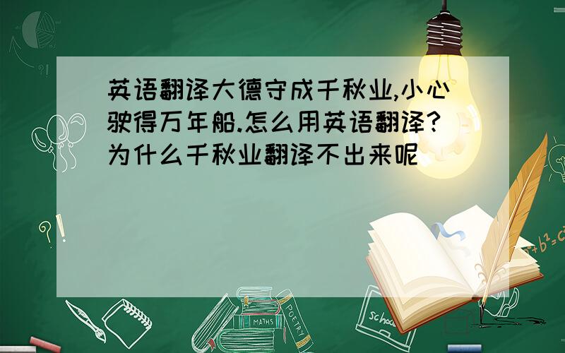 英语翻译大德守成千秋业,小心驶得万年船.怎么用英语翻译?为什么千秋业翻译不出来呢