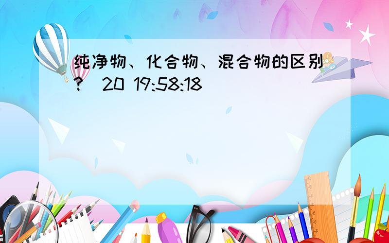 纯净物、化合物、混合物的区别?(20 19:58:18)