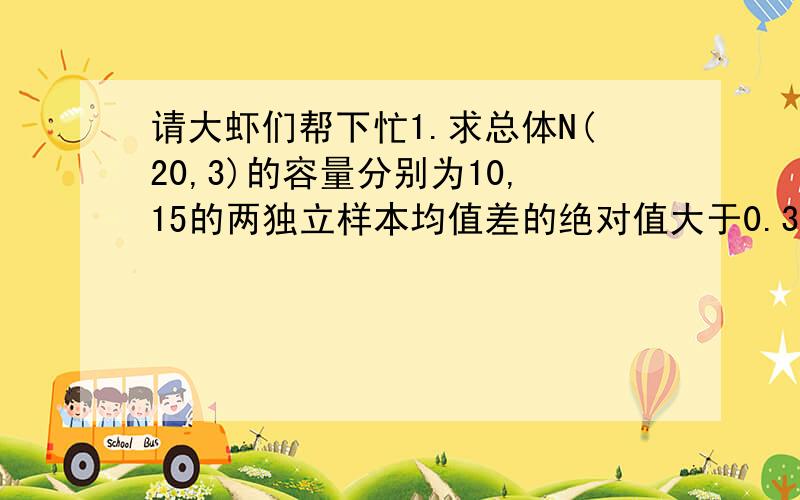 请大虾们帮下忙1.求总体N(20,3)的容量分别为10,15的两独立样本均值差的绝对值大于0.3的概率