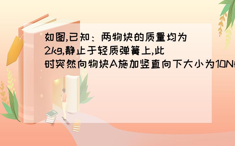 如图,已知：两物块的质量均为2kg,静止于轻质弹簧上,此时突然向物块A施加竖直向下大小为10N的力F