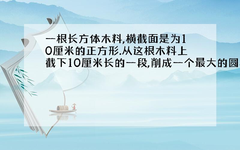 一根长方体木料,横截面是为10厘米的正方形.从这根木料上截下10厘米长的一段,削成一个最大的圆柱体.