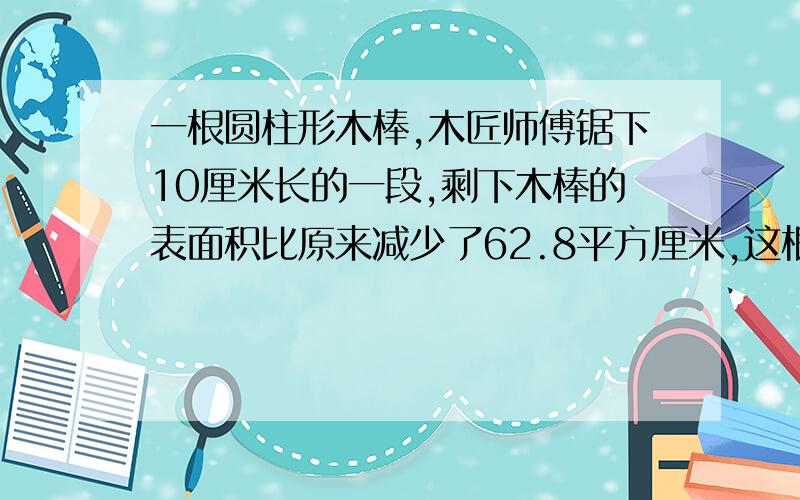 一根圆柱形木棒,木匠师傅锯下10厘米长的一段,剩下木棒的表面积比原来减少了62.8平方厘米,这根木棒的底面