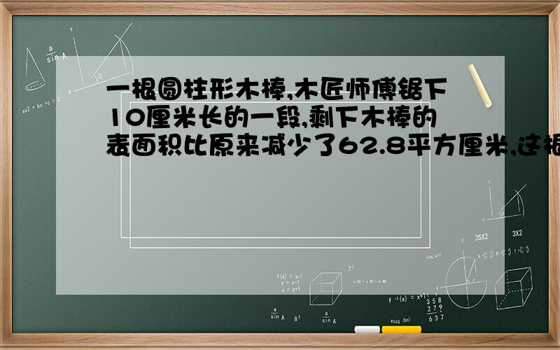 一根圆柱形木棒,木匠师傅锯下10厘米长的一段,剩下木棒的表面积比原来减少了62.8平方厘米,这根木棒的底面积是多少平方厘