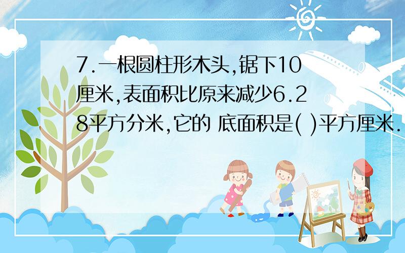 7.一根圆柱形木头,锯下10厘米,表面积比原来减少6.28平方分米,它的 底面积是( )平方厘米.