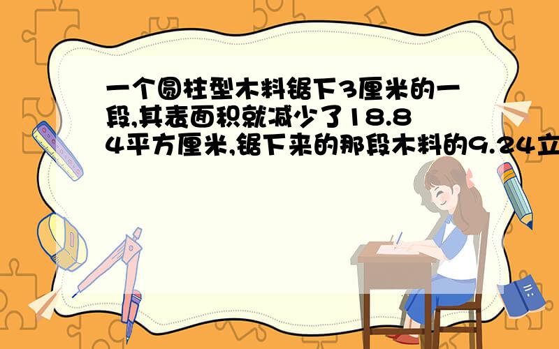 一个圆柱型木料锯下3厘米的一段,其表面积就减少了18.84平方厘米,锯下来的那段木料的9.24立方厘米对吗?