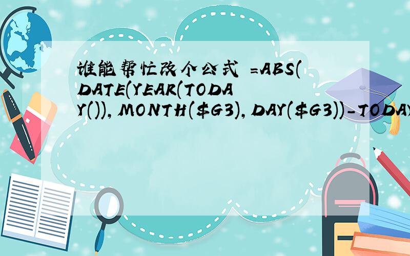 谁能帮忙改个公式 =ABS(DATE(YEAR(TODAY()),MONTH($G3),DAY($G3))-TODAY(